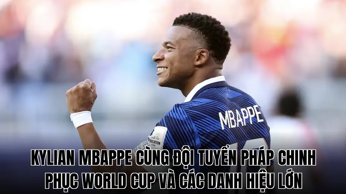 Kylian Mbappe cùng đội tuyển Pháp chinh phục World Cup và các danh hiệu lớn