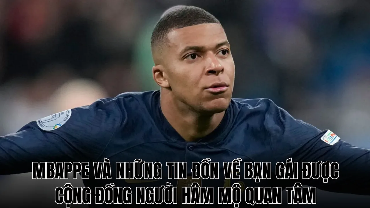 Mbappe và những tin đồn về bạn gái được cộng đồng người hâm mộ quan tâm