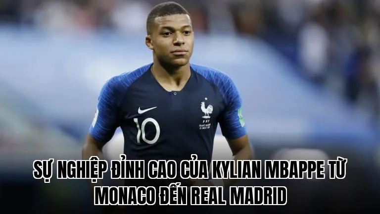 Sự nghiệp đỉnh cao của Kylian Mbappe từ Monaco đến Real Madrid